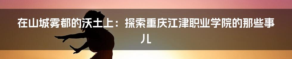 在山城雾都的沃土上:探索重庆江津职业学院的那些事儿