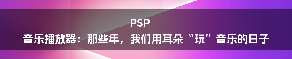 PSP 音乐播放器:那些年,我们用耳朵“玩”音乐的日子