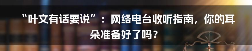“叶文有话要说”:网络电台收听指南,你的耳朵准备好了吗?