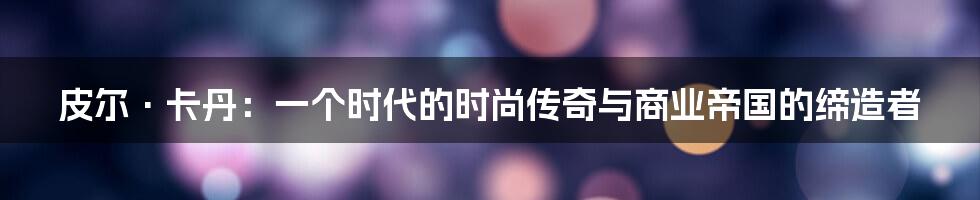 皮尔·卡丹:一个时代的时尚传奇与商业帝国的缔造者