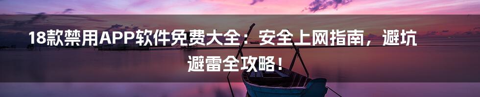 18款禁用APP软件免费大全：安全上网指南，避坑避雷全攻略！