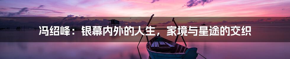 冯绍峰:银幕内外的人生,家境与星途的交织