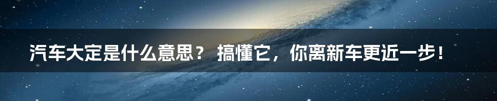 汽车大定是什么意思? 搞懂它,你离新车更近一步!