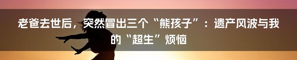 老爸去世后,突然冒出三个“熊孩子”:遗产风波与我的“超生”烦恼