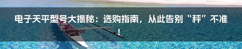 电子天平型号大揭秘：选购指南，从此告别“秤”不准！