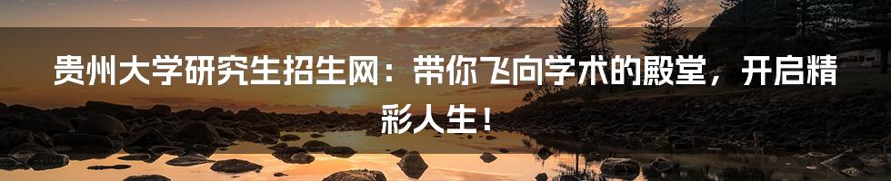贵州大学研究生招生网：带你飞向学术的殿堂，开启精彩人生！