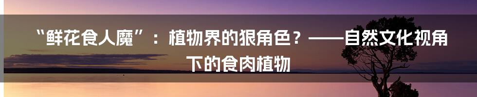 “鲜花食人魔”:植物界的狠角色?——自然文化视角下的食肉植物