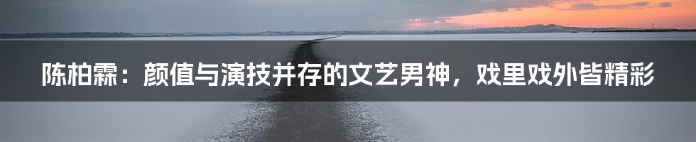 陈柏霖:颜值与演技并存的文艺男神,戏里戏外皆精彩