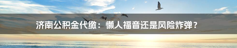 济南公积金代缴:懒人福音还是风险炸弹?