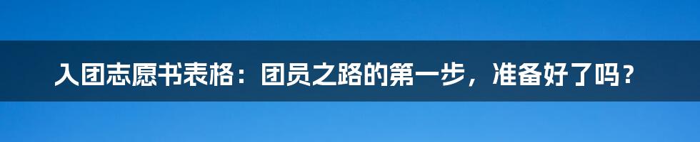 入团志愿书表格:团员之路的第一步,准备好了吗?