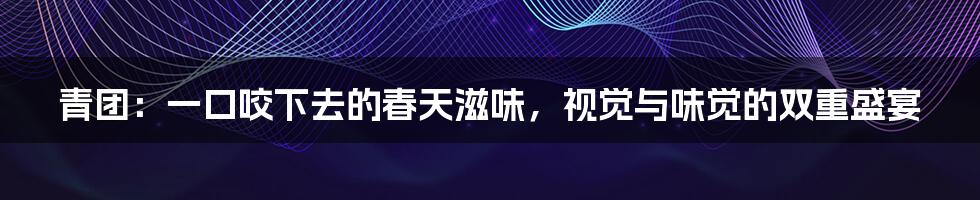 青团:一口咬下去的春天滋味,视觉与味觉的双重盛宴