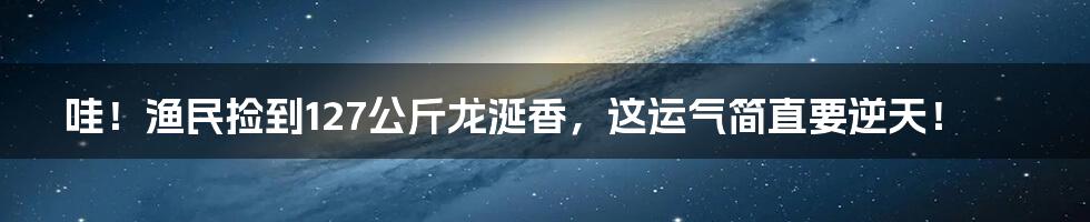 哇！渔民捡到127公斤龙涎香，这运气简直要逆天！