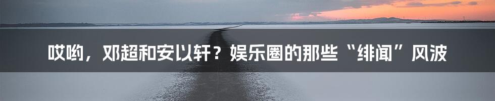 哎哟,邓超和安以轩?娱乐圈的那些“绯闻”风波