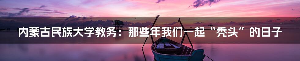 内蒙古民族大学教务:那些年我们一起“秃头”的日子