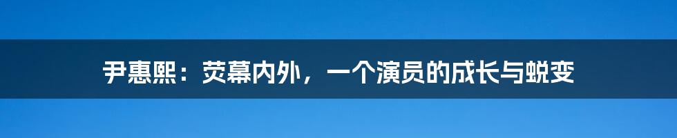 尹惠熙:荧幕内外,一个演员的成长与蜕变