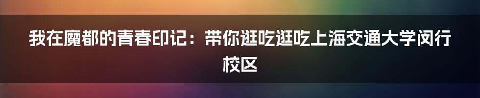 我在魔都的青春印记:带你逛吃逛吃上海交通大学闵行校区