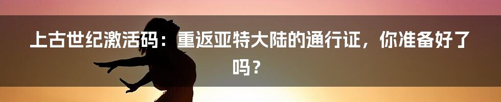 上古世纪激活码:重返亚特大陆的通行证,你准备好了吗?