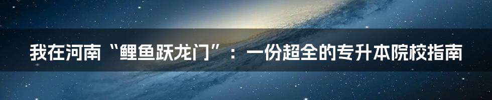 我在河南“鲤鱼跃龙门”:一份超全的专升本院校指南
