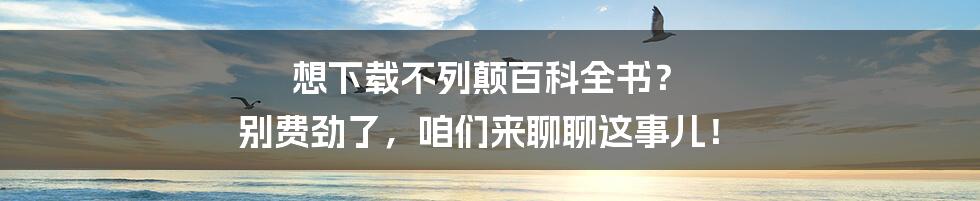 想下载不列颠百科全书？ 别费劲了，咱们来聊聊这事儿！