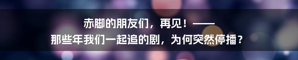 赤脚的朋友们，再见！—— 那些年我们一起追的剧，为何突然停播？