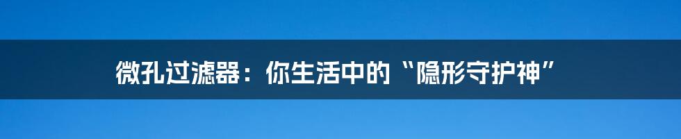 微孔过滤器:你生活中的“隐形守护神”