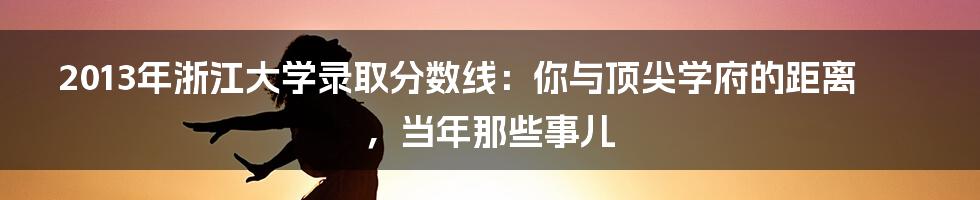 2013年浙江大学录取分数线：你与顶尖学府的距离，当年那些事儿