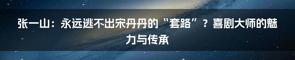 张一山：永远逃不出宋丹丹的“套路”？喜剧大师的魅力与传承