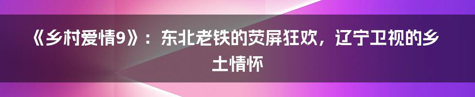 《乡村爱情9》:东北老铁的荧屏狂欢,辽宁卫视的乡土情怀