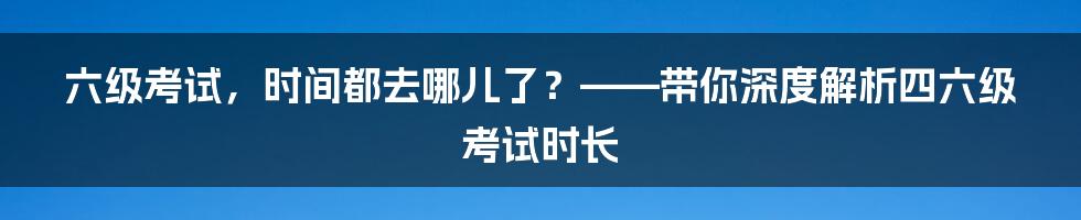 六级考试，时间都去哪儿了？——带你深度解析四六级考试时长