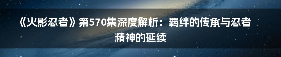 《火影忍者》第570集深度解析:羁绊的传承与忍者精神的延续