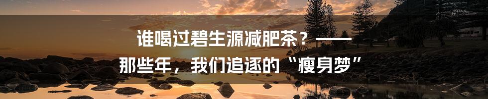 谁喝过碧生源减肥茶?—— 那些年,我们追逐的“瘦身梦”