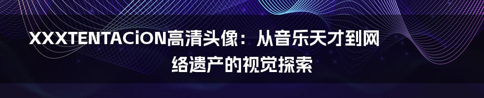 XXXTENTACiON高清头像:从音乐天才到网络遗产的视觉探索