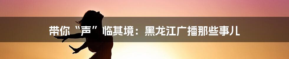 带你“声”临其境:黑龙江广播那些事儿