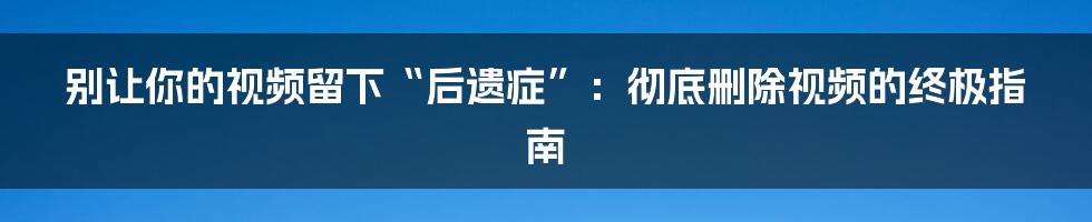 别让你的视频留下“后遗症”：彻底删除视频的终极指南