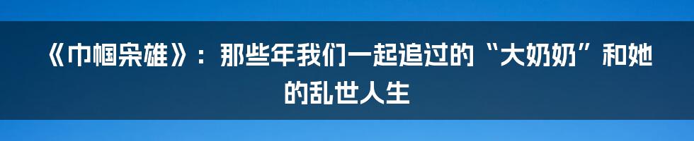 《巾帼枭雄》：那些年我们一起追过的“大奶奶”和她的乱世人生