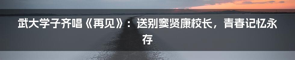 武大学子齐唱《再见》:送别窦贤康校长,青春记忆永存