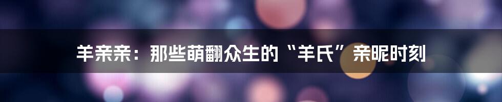 羊亲亲：那些萌翻众生的“羊氏”亲昵时刻
