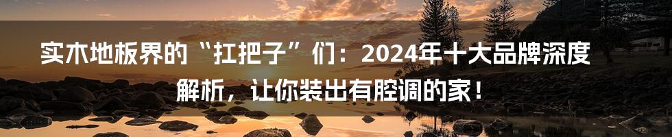 实木地板界的“扛把子”们:2024年十大品牌深度解析,让你装出有腔调的家!