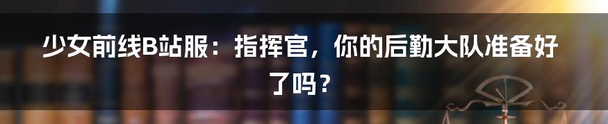 少女前线B站服：指挥官，你的后勤大队准备好了吗？