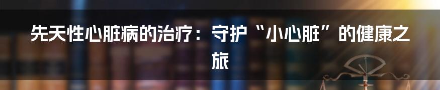 先天性心脏病的治疗：守护“小心脏”的健康之旅