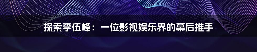 探索李伍峰：一位影视娱乐界的幕后推手