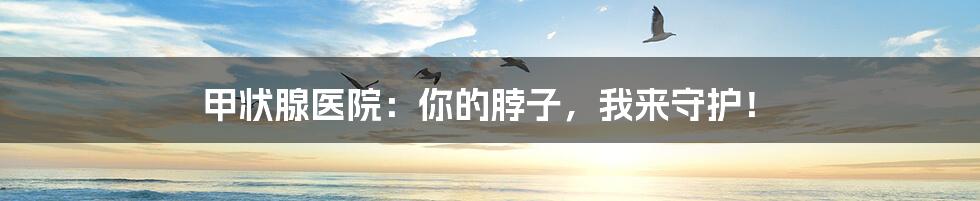 甲状腺医院:你的脖子,我来守护!