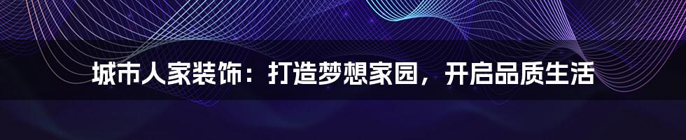 城市人家装饰:打造梦想家园,开启品质生活