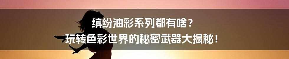 缤纷油彩系列都有啥? 玩转色彩世界的秘密武器大揭秘!
