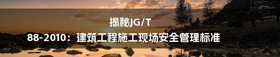 揭秘JG/T 88-2010：建筑工程施工现场安全管理标准