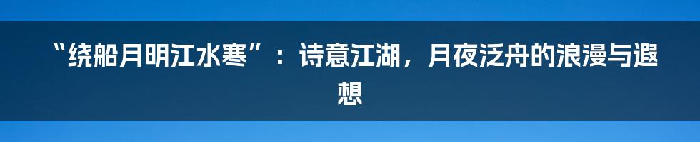 “绕船月明江水寒”：诗意江湖，月夜泛舟的浪漫与遐想