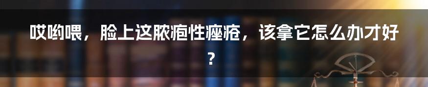 哎哟喂,脸上这脓疱性痤疮,该拿它怎么办才好?