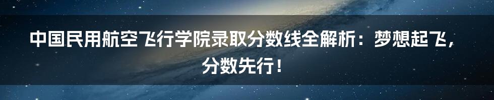中国民用航空飞行学院录取分数线全解析：梦想起飞，分数先行！
