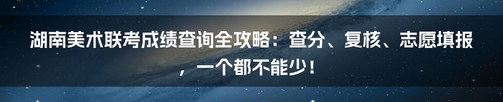 湖南美术联考成绩查询全攻略：查分、复核、志愿填报，一个都不能少！