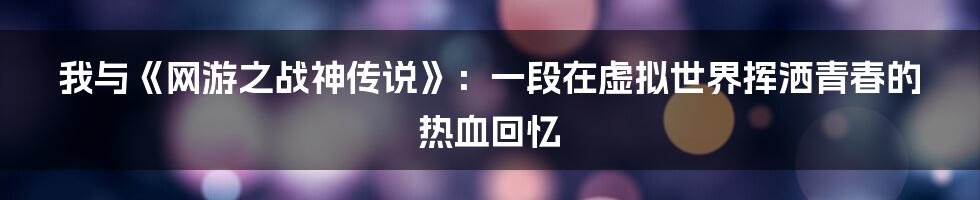我与《网游之战神传说》：一段在虚拟世界挥洒青春的热血回忆